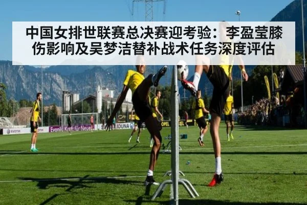 中国女排世联赛总决赛迎考验：李盈莹膝伤影响及吴梦洁替补战术任务深度评估