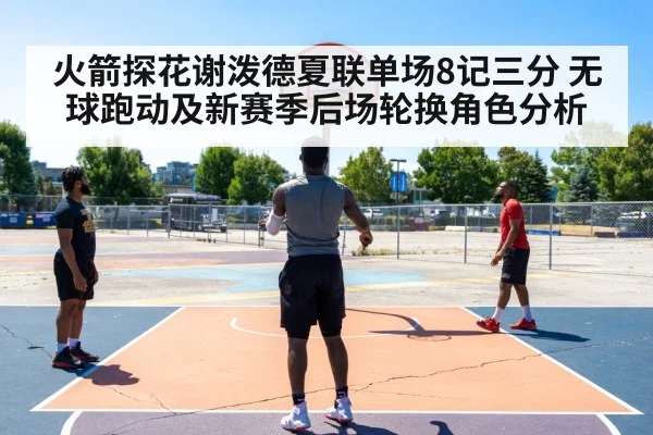 火箭探花谢泼德夏联单场8记三分 无球跑动及新赛季后场轮换角色分析
