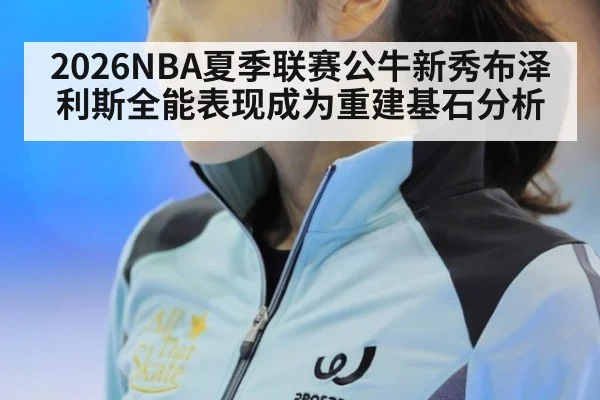 2026NBA夏季联赛公牛新秀布泽利斯全能表现成为重建基石分析