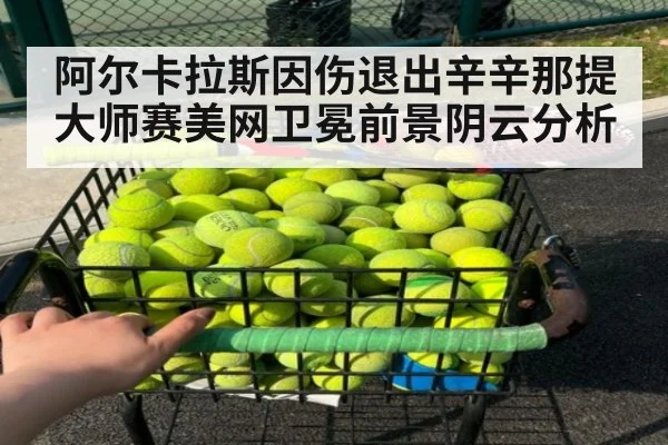 阿尔卡拉斯因伤退出辛辛那提大师赛美网卫冕前景阴云分析